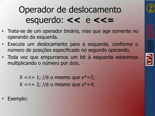 Operador de deslocamento
esquerdo: << e <<=
• Trata-se de um operador binário, mas que age somente no
operando da esquerda.
• Executa um deslocamento para a esquerda, conforme o
número de posições especificado no segundo operando.
• Toda vez que empurramos um bit à esquerda estaremos
multiplicando o número por dois.
X <<= 1; //é o mesmo que x*=2;
X <<= 2; //é o mesmo que x*=4;
• Exemplo:

 