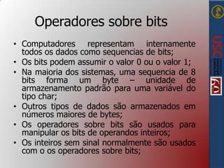 Operadores sobre bits
• Computadores representam internamente
todos os dados como sequencias de bits;
• Os bits podem assumir o valor 0 ou o valor 1;
• Na maioria dos sistemas, uma sequencia de 8
bits forma um byte – unidade de
armazenamento padrão para uma variável do
tipo char;
• Outros tipos de dados são armazenados em
números maiores de bytes;
• Os operadores sobre bits são usados para
manipular os bits de operandos inteiros;
• Os inteiros sem sinal normalmente são usados
com o os operadores sobre bits;

 