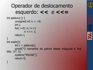 Operador de deslocamento
esquerdo: << e <<=
int palavra () {
unsigned int n = ~0;
int i;
for( i=0; n; i++)
n <<= 1;
return i;
}
int main(){
int t = palavra();
printf(“O tamanho da palvra dessa máquina é %d
bits. n”, t);
system(“PAUSE”);
return 0;
}

 