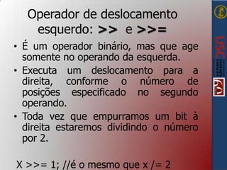 Operador de deslocamento
esquerdo: >> e >>=
• É um operador binário, mas que age
somente no operando da esquerda.
• Executa um deslocamento para a
direita, conforme o número de
posições especificado no segundo
operando.
• Toda vez que empurramos um bit à
direita estaremos dividindo o número
por 2.
X >>= 1; //é o mesmo que x /= 2

 