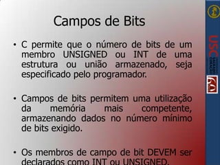 Campos de Bits
• C permite que o número de bits de um
membro UNSIGNED ou INT de uma
estrutura ou união armazenado, seja
especificado pelo programador.

• Campos de bits permitem uma utilização
da
memória
mais
competente,
armazenando dados no número mínimo
de bits exigido.
• Os membros de campo de bit DEVEM ser

 