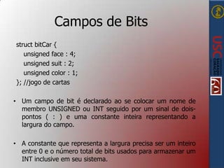 Campos de Bits
struct bitCar {
unsigned face : 4;
unsigned suit : 2;
unsigned color : 1;
}; //jogo de cartas
• Um campo de bit é declarado ao se colocar um nome de
membro UNSIGNED ou INT seguido por um sinal de doispontos ( : ) e uma constante inteira representando a
largura do campo.
• A constante que representa a largura precisa ser um inteiro
entre 0 e o número total de bits usados para armazenar um
INT inclusive em seu sistema.

 