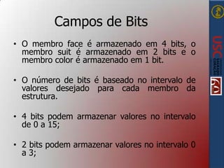 Campos de Bits
• O membro face é armazenado em 4 bits, o
membro suit é armazenado em 2 bits e o
membro color é armazenado em 1 bit.
• O número de bits é baseado no intervalo de
valores desejado para cada membro da
estrutura.
• 4 bits podem armazenar valores no intervalo
de 0 a 15;
• 2 bits podem armazenar valores no intervalo 0
a 3;

 