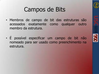 Campos de Bits
• Membros de campo de bit das estruturas são
acessados exatamente como qualquer outro
membro da estrutura.
• É possível especificar um campo de bit não
nomeado para ser usado como preenchimento na
estrutura.

 