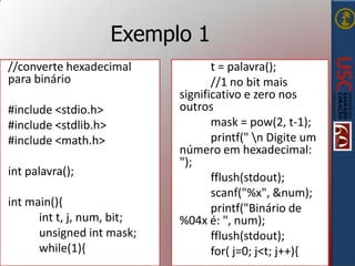 Exemplo 1
//converte hexadecimal
para binário
#include <stdio.h>
#include <stdlib.h>
#include <math.h>
int palavra();
int main(){
int t, j, num, bit;
unsigned int mask;
while(1){

t = palavra();
//1 no bit mais
significativo e zero nos
outros
mask = pow(2, t-1);
printf(" n Digite um
número em hexadecimal:
");
fflush(stdout);
scanf("%x", &num);
printf("Binário de
%04x é: ", num);
fflush(stdout);
for( j=0; j<t; j++){

 