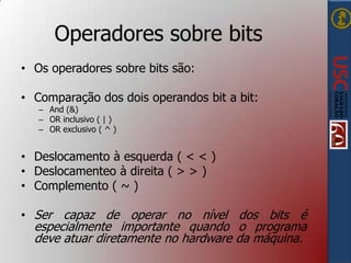 Operadores sobre bits
• Os operadores sobre bits são:
• Comparação dos dois operandos bit a bit:
– And (&)
– OR inclusivo ( | )
– OR exclusivo ( ^ )

• Deslocamento à esquerda ( < < )
• Deslocamenteo à direita ( > > )
• Complemento ( ~ )
• Ser capaz de operar no nível dos bits é

especialmente importante quando o programa
deve atuar diretamente no hardware da máquina.

 