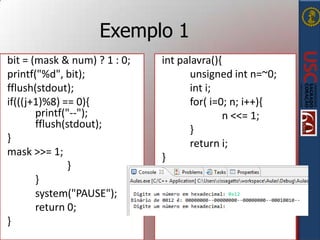 Exemplo 1
bit = (mask & num) ? 1 : 0;
printf("%d", bit);
fflush(stdout);
if(((j+1)%8) == 0){
printf("--");
fflush(stdout);
}
mask >>= 1;
}
}
system("PAUSE");
return 0;
}

int palavra(){
unsigned int n=~0;
int i;
for( i=0; n; i++){
n <<= 1;
}
return i;
}

 
