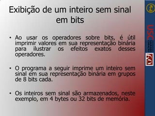 Exibição de um inteiro sem sinal
em bits
• Ao usar os operadores sobre bits, é útil
imprimir valores em sua representação binária
para ilustrar os efeitos exatos desses
operadores.
• O programa a seguir imprime um inteiro sem
sinal em sua representação binária em grupos
de 8 bits cada.
• Os inteiros sem sinal são armazenados, neste
exemplo, em 4 bytes ou 32 bits de memória.

 