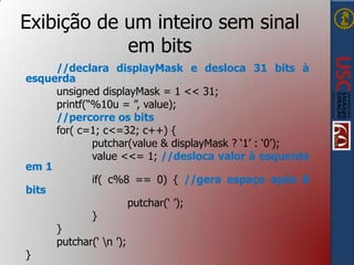 Exibição de um inteiro sem sinal
em bits
//declara displayMask e desloca 31 bits à
esquerda
unsigned displayMask = 1 << 31;
printf(“%10u = ”, value);
//percorre os bits
for( c=1; c<=32; c++) {
putchar(value & displayMask ? „1‟ : „0‟);
value <<= 1; //desloca valor à esquerda
em 1
if( c%8 == 0) { //gera espaço após 8
bits
putchar(„ ‟);
}
}
putchar(„ n ‟);
}

 