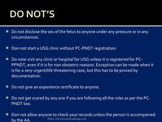  Do not disclose the sex of the fetus to anyone under any pressure or in any
circumstances.
 Don not start a USG clinic without PC-PNDT registration.
 Do note visit any clinic or hospital for USG unless it is registered for PC-
PPNDT, even if it is for non obstetric reasons. Exception can be made when it
is for a very urgent/life threatening case, but this has to be proved by
documentation.
 Do not give an experience certificate to anyone.
 Do not get scared by any one if you are following all the rules as per the PC-
PNDT law.
 Don not allow anyone to check your records unless the person is accompanied
by the AA. Please visit www.jssmcradiology.com
 