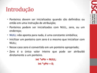 Introdução
• Ponteiros devem ser inicializados quando são definidios ou
então em uma instrução de atribuição;
• Ponteiros podem ser inicializados com NULL, zero, ou um
endereço;
• NULL: não aponta para nada, é uma constante simbólica;
• Inicilizar um ponteiro com zero é o mesmo que inicializar com
NULL;
• Nesse caso zero é convertido em um ponteiro apropriado;
• Zero é o único valor inteiro que pode ser atribuídó
diretamente a um ponteiro.
int *xPtr = NULL;
int *yPtr = 0;

 