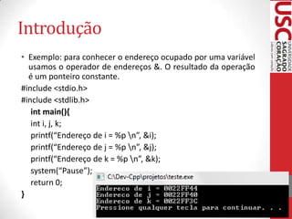 Introdução
• Exemplo: para conhecer o endereço ocupado por uma variável
usamos o operador de endereços &. O resultado da operação
é um ponteiro constante.
#include <stdio.h>
#include <stdlib.h>
int main(){
int i, j, k;
printf(“Endereço de i = %p n”, &i);
printf(“Endereço de j = %p n”, &j);
printf(“Endereço de k = %p n”, &k);
system(“Pause”);
return 0;
}

 