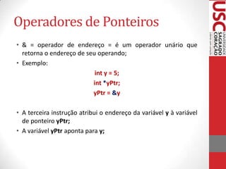 Operadores de Ponteiros
• & = operador de endereço = é um operador unário que
retorna o endereço de seu operando;
• Exemplo:
int y = 5;
int *yPtr;
yPtr = &y
• A terceira instrução atribui o endereço da variável y à variável
de ponteiro yPtr;
• A variável yPtr aponta para y;

 
