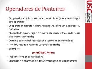 Operadores de Ponteiros
• O operador unário *, retorna o valor do objeto apontado por
seu operando;
• O operardor indireto * é unário e opera sobre um endereço ou
ponteiro;
• O resultado da operação é o nome da variável localizada nesse
endereço – apontada;
• O nome da variável representa o seu valor ou conteúdo;
• Por fim, resulta o valor da variável apontada;
• Exemplo:
printf(“%d”, *yPtr);
• Imprime o valor da variável y;
• O uso de * é chamado de desreferenciação de um ponteiro;

 