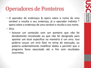 Operadores de Ponteiros
• O operador de endereços & opera sobre o nome de uma
variável e resulta o seu endereço, já o operador indireto *
opera sobre o endereço de uma variável e resulta o seu nome.
• Dica:
• Acessar um conteúdo com um ponteiro que não foi
devidamente inicializado ou que não foi designado para
apontar um local específico na memória é um erro. Isso
poderia causar um erro fatal no temp de execução, ou
poderia acidentalmente modificar dados e permitir que o
programa fosse executado até o fim com resultados
incorretos;

 