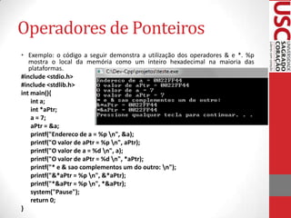 Operadores de Ponteiros
• Exemplo: o código a seguir demonstra a utilização dos operadores & e *. %p
mostra o local da memória como um inteiro hexadecimal na maioria das
plataformas.
#include <stdio.h>
#include <stdlib.h>
int main(){
int a;
int *aPtr;
a = 7;
aPtr = &a;
printf("Endereco de a = %p n", &a);
printf("O valor de aPtr = %p n", aPtr);
printf("O valor de a = %d n", a);
printf("O valor de aPtr = %d n", *aPtr);
printf("* e & sao complementos um do outro: n");
printf("&*aPtr = %p n", &*aPtr);
printf("*&aPtr = %p n", *&aPtr);
system("Pause");
return 0;
}

 