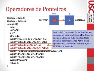 Operadores de Ponteiros
aPtr

a

#include <stdio.h>
0022FF44
0022FF45
7
#include <stdlib.h>
int main(){
int a;
int *aPtr;
Imprimindo os valores da variável int a e
a = 7;
do ponteiro para um inteiro aPtr. Observe
aPtr = &a;
que aqui utiliza-se %d e não %p. Note
printf("Endereco de a = %p n", &a);
que aqui estamos usando *aPtr e não
printf(“Valor de aPtr = %p n", aPtr);
apenas aPtr. Também na variável a, usaprintf(“Valor de a = %d n", a);
se apenas a e não &a.
printf(“Valor de aPtr = %d n", *aPtr);
printf("* e & sao complementos um do outro: n");
printf("&*aPtr = %p n", &*aPtr);
printf("*&aPtr = %p n", *&aPtr);
system("Pause");
return 0;
}

 