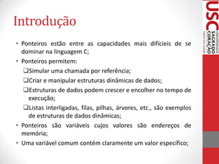 Introdução
• Ponteiros estão entre as capacidades mais difícieis de se
dominar na linguagem C;
• Ponteiros permitem:
Simular uma chamada por referência;
Criar e manipular estruturas dinâmicas de dados;
Estruturas de dados podem crescer e encolher no tempo de
execução;
Listas interligadas, filas, pilhas, árvores, etc., são exemplos
de estruturas de dados dinâmicas;
• Ponteiros são variáveis cujos valores são endereços de
memória;
• Uma variável comum contém claramente um valor específico;

 