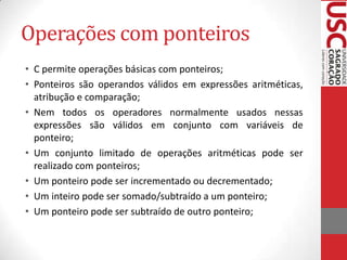 Operações com ponteiros
• C permite operações básicas com ponteiros;
• Ponteiros são operandos válidos em expressões aritméticas,
atribução e comparação;
• Nem todos os operadores normalmente usados nessas
expressões são válidos em conjunto com variáveis de
ponteiro;
• Um conjunto limitado de operações aritméticas pode ser
realizado com ponteiros;
• Um ponteiro pode ser incrementado ou decrementado;
• Um inteiro pode ser somado/subtraído a um ponteiro;
• Um ponteiro pode ser subtraído de outro ponteiro;

 