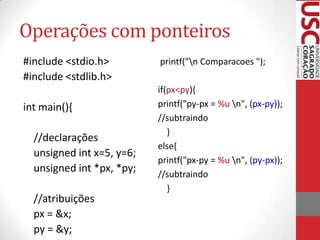 Operações com ponteiros
#include <stdio.h>
#include <stdlib.h>
int main(){

//declarações
unsigned int x=5, y=6;
unsigned int *px, *py;
//atribuições
px = &x;
py = &y;

printf("n Comparacoes ");
if(px<py){
printf("py-px = %u n", (px-py));
//subtraindo
}
else{
printf("px-py = %u n", (py-px));
//subtraindo
}

 