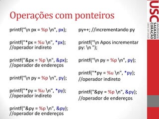 Operações com ponteiros
printf("n px = %p n", px);

py++; //incrementando py

printf("*px = %u n", *px);
//operador indireto

printf("n Apos incrementar
py: n ");

printf("&px = %p n", &px);
//operador de endereços

printf("n py = %p n", py);

printf("n py = %p n", py);

printf("*py = %u n", *py);
//operador indireto

printf("*py = %u n", *py);
//operador indireto

printf("&py = %p n", &py);
//operador de endereços

printf("&py = %p n", &py);
//operador de endereços

 