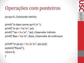 Operações com ponteiros
px=py+5; //somando inteiros
printf("n Apos somar py+5 n ");
printf("n px = %p n", px);
printf("*px = %u n", *px); //operador indireto
printf("&px = %p n", &px); //operador de endereços

printf("n px-py = %u n n", (px-py));
system("Pause");
return 0;
}

 