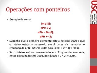 Operações com ponteiros
• Exemplo de soma:
int a[5];
aPtr = v;
aPtr = &a[0];
aPtr += 2;
• Suponho que o primeiro elemento esteja no local 3000 e que
o inteiro esteja armazenado em 4 bytes da memória, o
resultado de aPtr+=2 será 3008 pois (3000 + 2 * 4) = 3008.
• Se o inteiro estiver armazenado em 2 bytes da memória,
então o resultado será 3004, pois (3000 + 2 * 2) = 3004.

 