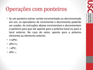 Operações com ponteiros
• Se um ponteiro estiver sendo incrementado ou decrementado
em um, os operadores de incremento e decremento poderão
ser usados. As instruções abaixo incrementam e decrementam
o ponteiro para que ele aponte para o próximo local ou para o
local anterior. No caso do vetor, aponta para o próximo
elemento ou elemento anterior.
• ++aPtr;
• aPtr++;
• --aPtr;
• aPtr--;

 