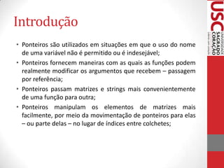 Introdução
• Ponteiros são utilizados em situações em que o uso do nome
de uma variável não é permitido ou é indesejável;
• Ponteiros fornecem maneiras com as quais as funções podem
realmente modificar os argumentos que recebem – passagem
por referência;
• Ponteiros passam matrizes e strings mais convenientemente
de uma função para outra;
• Ponteiros manipulam os elementos de matrizes mais
facilmente, por meio da movimentação de ponteiros para elas
– ou parte delas – no lugar de índices entre colchetes;

 