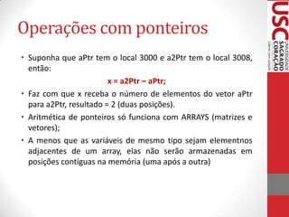 Operações com ponteiros
• Suponha que aPtr tem o local 3000 e a2Ptr tem o local 3008,
então:
x = a2Ptr – aPtr;
• Faz com que x receba o número de elementos do vetor aPtr
para a2Ptr, resultado = 2 (duas posições).
• Aritmética de ponteiros só funciona com ARRAYS (matrizes e
vetores);
• A menos que as variáveis de mesmo tipo sejam elementnos
adjacentes de um array, elas não serão armazenadas em
posições contíguas na memória (uma após a outra)

 
