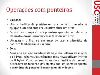 Operações com ponteiros
• Cuidado:
• Usar aritmética de ponteiro em um ponteiro que não se
aplique a um elemento em um array causa um erro;
• Subtrair ou comparar dois ponteiros que não se referem a
elementos do mesmo array causa também um erro;
• Ultrapassar o final de um array ao usar a aritmética de
ponteiro também causa um erro;
• Dica:
• A maioria dos computadores de hoje tem inteiros de 2 bytes
ou 4 bytes. Algumas das máquinas mais novas utilizam inteiros
de 8 bytes. Como os resultados da aritmética de ponteiro
dependem do tamanho dos objetos que um ponteiro aponta,
a aritmética de ponteiro é dependente da máquina.

 