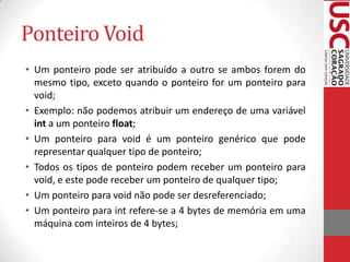 Ponteiro Void
• Um ponteiro pode ser atribuído a outro se ambos forem do
mesmo tipo, exceto quando o ponteiro for um ponteiro para
void;
• Exemplo: não podemos atribuir um endereço de uma variável
int a um ponteiro float;
• Um ponteiro para void é um ponteiro genérico que pode
representar qualquer tipo de ponteiro;
• Todos os tipos de ponteiro podem receber um ponteiro para
void, e este pode receber um ponteiro de qualquer tipo;
• Um ponteiro para void não pode ser desreferenciado;
• Um ponteiro para int refere-se a 4 bytes de memória em uma
máquina com inteiros de 4 bytes;

 
