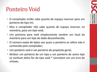 Ponteiro Void
• O compilador então sabe quanto de espaço reservar para um
ponteiro do tipo int;
• Mas o compilador não sabe quanto de espaço reservar, na
memória, para um tipo void;
• Um ponteiro para void simplesmente contém um local da
memória para um tipo de dado desconhecido;
• O número exato de bytes aos quais o ponteiro se refere não é
conhecido pelo compilador;
• Um ponteiro void é um ponteiro de propósito geral;
• Atribuir um ponteiro de um tipo a um ponteiro de outro tipo
se nenhum deles for do tipo void * consistem em um erro de
sintaxe;

 