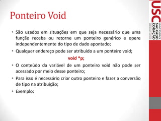 Ponteiro Void
• São usados em situações em que seja necessário que uma
função receba ou retorne um ponteiro genérico e opere
independentemente do tipo de dado apontado;
• Qualquer endereço pode ser atribuído a um ponteiro void;
void *p;
• O conteúdo da variável de um ponteiro void não pode ser
acessado por meio desse ponteiro;
• Para isso é necessário criar outro ponteiro e fazer a conversão
de tipo na atribuição;
• Exemplo:

 