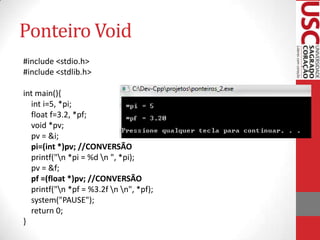 Ponteiro Void
#include <stdio.h>
#include <stdlib.h>
int main(){
int i=5, *pi;
float f=3.2, *pf;
void *pv;
pv = &i;
pi=(int *)pv; //CONVERSÃO
printf("n *pi = %d n ", *pi);
pv = &f;
pf =(float *)pv; //CONVERSÃO
printf("n *pf = %3.2f n n", *pf);
system("PAUSE");
return 0;
}

 
