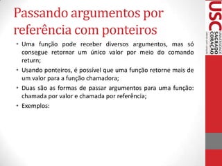 Passando argumentos por
referência com ponteiros
• Uma função pode receber diversos argumentos, mas só
consegue retornar um único valor por meio do comando
return;
• Usando ponteiros, é possível que uma função retorne mais de
um valor para a função chamadora;
• Duas são as formas de passar argumentos para uma função:
chamada por valor e chamada por referência;
• Exemplos:

 