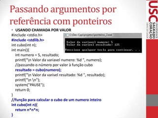 Passando argumentos por
referência com ponteiros
• USANDO CHAMADA POR VALOR
#include <stdio.h>
#include <stdlib.h>
int cubo(int n);
int main(){
int numero = 5, resultado;
printf("n Valor da variavel numero: %d ", numero);
//passando o número por valor à função cubo
resultado = cubo(numero);
printf("n Valor da varivel resultado: %d ", resultado);
printf("n n");
system("PAUSE");
return 0;
}
//função para calcular o cubo de um numero inteiro
int cubo(int n){
return n*n*n;
}

 