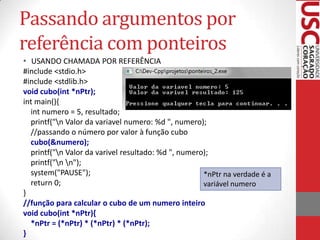 Passando argumentos por
referência com ponteiros
• USANDO CHAMADA POR REFERÊNCIA
#include <stdio.h>
#include <stdlib.h>
void cubo(int *nPtr);
int main(){
int numero = 5, resultado;
printf("n Valor da variavel numero: %d ", numero);
//passando o número por valor à função cubo
cubo(&numero);
printf("n Valor da varivel resultado: %d ", numero);
printf("n n");
system("PAUSE");
*nPtr na verdade é a
return 0;
variável numero
}
//função para calcular o cubo de um numero inteiro
void cubo(int *nPtr){
*nPtr = (*nPtr) * (*nPtr) * (*nPtr);
}

 