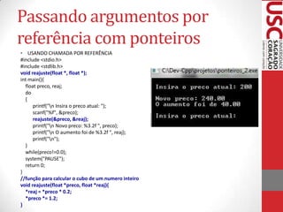 Passando argumentos por
referência com ponteiros
• USANDO CHAMADA POR REFERÊNCIA
#include <stdio.h>
#include <stdlib.h>
void reajuste(float *, float *);
int main(){
float preco, reaj;
do
{
printf("n Insira o preco atual: ");
scanf("%f", &preco);
reajuste(&preco, &reaj);
printf("n Novo preco: %3.2f ", preco);
printf("n O aumento foi de %3.2f ", reaj);
printf("n");
}
while(preco!=0.0);
system("PAUSE");
return 0;
}
//função para calcular o cubo de um numero inteiro
void reajuste(float *preco, float *reaj){
*reaj = *preco * 0.2;
*preco *= 1.2;
}

 