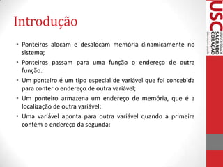Introdução
• Ponteiros alocam e desalocam memória dinamicamente no
sistema;
• Ponteiros passam para uma função o endereço de outra
função.
• Um ponteiro é um tipo especial de variável que foi concebida
para conter o endereço de outra variável;
• Um ponteiro armazena um endereço de memória, que é a
localização de outra variável;
• Uma variável aponta para outra variável quando a primeira
contém o endereço da segunda;

 