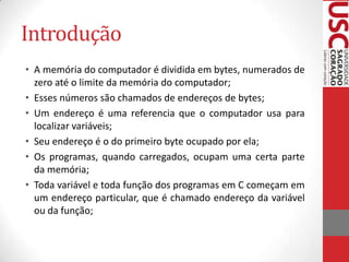 Introdução
• A memória do computador é dividida em bytes, numerados de
zero até o limite da memória do computador;
• Esses números são chamados de endereços de bytes;
• Um endereço é uma referencia que o computador usa para
localizar variáveis;
• Seu endereço é o do primeiro byte ocupado por ela;
• Os programas, quando carregados, ocupam uma certa parte
da memória;
• Toda variável e toda função dos programas em C começam em
um endereço particular, que é chamado endereço da variável
ou da função;

 