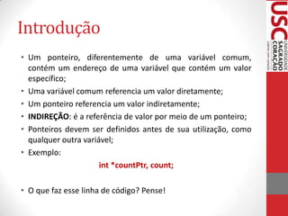 Introdução
• Um ponteiro, diferentemente de uma variável comum,
contém um endereço de uma variável que contém um valor
específico;
• Uma variável comum referencia um valor diretamente;
• Um ponteiro referencia um valor indiretamente;
• INDIREÇÃO: é a referência de valor por meio de um ponteiro;
• Ponteiros devem ser definidos antes de sua utilização, como
qualquer outra variável;
• Exemplo:
int *countPtr, count;
• O que faz esse linha de código? Pense!

 