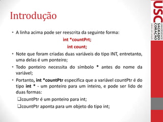 Introdução
• A linha acima pode ser reescrita da seguinte forma:
int *countPrt;
int count;
• Note que foram criadas duas variáveis do tipo INT, entretanto,
uma delas é um ponteiro;
• Todo ponteiro necessita do símbolo * antes do nome da
variável;
• Portanto, int *countPtr especifica que a variável countPtr é do
tipo int * - um ponteiro para um inteiro, e pode ser lido de
duas formas:
countPtr é um ponteiro para int;
countPtr aponta para um objeto do tipo int;

 