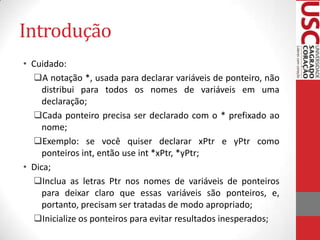 Introdução
• Cuidado:
A notação *, usada para declarar variáveis de ponteiro, não
distribui para todos os nomes de variáveis em uma
declaração;
Cada ponteiro precisa ser declarado com o * prefixado ao
nome;
Exemplo: se você quiser declarar xPtr e yPtr como
ponteiros int, então use int *xPtr, *yPtr;
• Dica;
Inclua as letras Ptr nos nomes de variáveis de ponteiros
para deixar claro que essas variáveis são ponteiros, e,
portanto, precisam ser tratadas de modo apropriado;
Inicialize os ponteiros para evitar resultados inesperados;

 