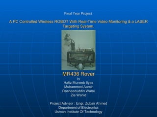 Final Year Project   A PC Controlled Wireless ROBOT With Real-Time Video Monitoring & a LASER Targeting System. MR436 Rover by Hafiz Muneeb Ilyas Muhammed Aamir Rasheeduddin Warsi Zia Wahid Project Advisor : Engr. Zubair Ahmed Department of Electronics Usman Institute Of Technology 