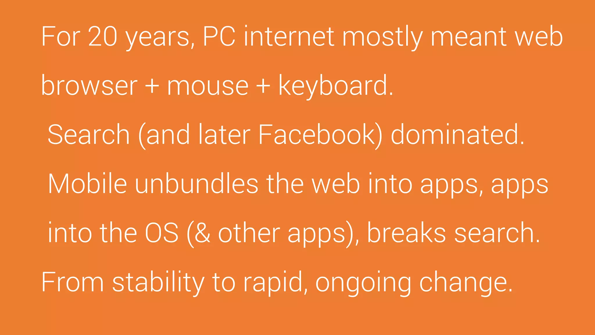 For 20 years, PC internet mostly meant web
browser + mouse + keyboard.
Search (and later Facebook) dominated.
Mobile unbundles the web into apps, apps
into the OS (& other apps), breaks search.
From stability to rapid, ongoing change.
 