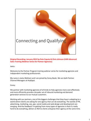 Connecting and Qualifying
Original Recording: January 2012 by Pete Caputa & Chris Johnson (VAR Advanced
Sales Training Webinar Series for Partner Agencies)
Jeetu:
Welcome to the Partner Program training webinar series for marketing agencies and
independent marketing professionals.
My name is Jeetu Mahtani and I am joined by Corey Beale. We are both Partner
Channel Managers at HubSpot.
Corey:
We partner with marketing agencies of all kinds to help agencies more cost-effectively
and more efficiently provide a broader set of inbound marketing and demand
generation services to our mutual customers.
Working with our partners, one of the biggest challenges that they have is adapting to a
world where clients are asking for one agency that can do everything. The worlds of PR,
advertising, marketing, seo, ppc, social media and web design and development are
merging. And the feedback I’m getting from many types of agencies is that it’s really
hard to do everything, deliver an ROI to clients and grow their agency at the same time.
1
 
