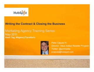 Writing the Contract & Closing the Business
Marketing Agency Training Series
May 2011
Hash Tag: #AgencyTransform
Peter Caputa IV
Director, Value Added Reseller Program
Twitter: @pc4media
pcaputa@hubspot.com
 