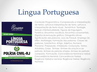 Lingua Portuguesa
Conteúdo Programático: Compreensão e interpretação
de textos. Leitura e interpretação de texto. Leitura e
interpretação de texto visual . Semântica. Tipologia
textual. Intertextualidade. Figuras de linguagem.
Fonética. Encontros vocálicos. Encontros consonantais.
Dígrafos.Acentuação gráfica. Ortografia oficial.
Significação das palavras. Usos do Porquê. Emprego do
Hífen. Morfologia. Formação das palavras. Classes de
palavras. Substantivo. Artigo. Adjetivo. Numeral.
Pronome. Preposição. Interjeição. Conjunção. Verbo.
Advérbio. Crase. Sintaxe. Sintaxe da oração e do
período. Sintaxe do período simples. Sintaxe do período
composto. Pontuação. Concordância Nominal e verbal.
Concordância Nominal. Concordância Verbal.
Regência Verbal e nominal. Regência Verbal. Regência
Nominal.
 