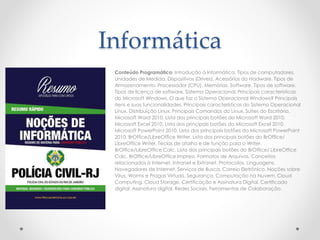 Informática
Conteúdo Programático: Introdução à Informática. Tipos de computadores.
Unidades de Medida. Dispositivos (Drives). Acessórios do Hadware. Tipos de
Armazenamento. Processador (CPU). Memórias. Software. Tipos de software.
Tipos de licença de software. Sistema Operacional. Principais características
do Microsoft Windows. O que faz o Sistema Operacional Windows? Principais
itens e suas funcionalidades. Principais características do Sistema Operacional
Linux. Distribuição Linux. Principais Comandos do Linux. Suítes do Escritório.
Microsoft Word 2010. Lista dos principais botões do Microsoft Word 2010.
Microsoft Excel 2010. Lista dos principais botões do Microsoft Excel 2010.
Microsoft PowerPoint 2010. Lista dos principais botões do Microsoft PowerPoint
2010. BrOffice/LibreOffice Writer. Lista dos principais botões do BrOffice/
LibreOffice Writer. Teclas de atalho e de função para o Writer.
BrOffice/LibreOffice Calc. Lista dos principais botões do BrOffice/ LibreOffice
Calc. BrOffice/LibreOffice Impress. Formatos de Arquivos. Conceitos
relacionados à Internet, Intranet e Extranet. Protocolos. Linguagens.
Navegadores de Internet. Serviços de Busca. Correio Eletrônico. Noções sobre
Vírus, Worms e Pragas Virtuais. Segurança. Computação na Nuvem. Cloud
Computing. Cloud Storage. Certificação e Assinatura Digital. Certificado
digital. Assinatura digital. Redes Sociais. Ferramentas de Colaboração.
 